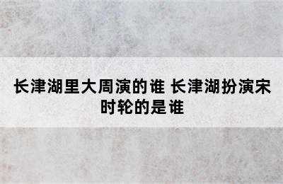 长津湖里大周演的谁 长津湖扮演宋时轮的是谁